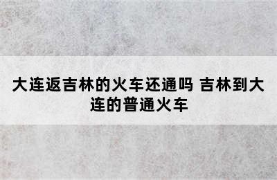 大连返吉林的火车还通吗 吉林到大连的普通火车